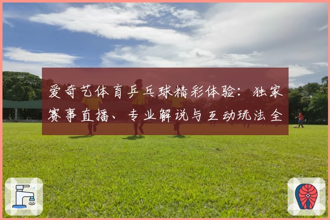 爱奇艺体育乒乓球精彩体验：独家赛事直播、专业解说与互动玩法全解析