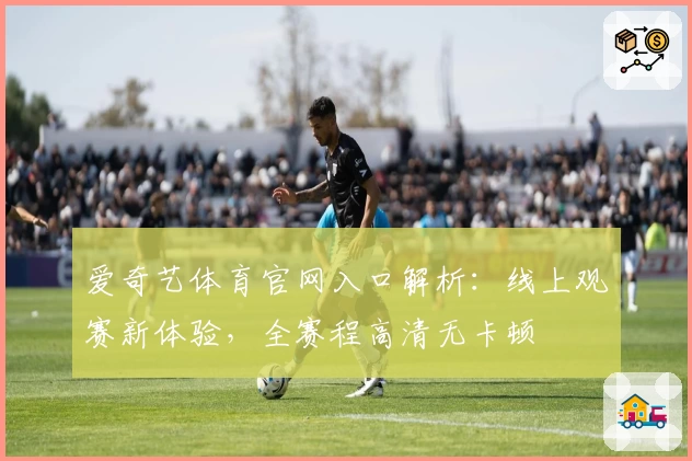 爱奇艺体育官网入口解析：线上观赛新体验，全赛程高清无卡顿