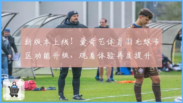 新版本上线！爱奇艺体育羽毛球专区功能升级，观看体验再度提升