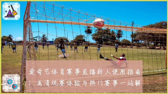 爱奇艺体育赛事直播新人使用指南：高清观赛体验与热门赛事一站解锁