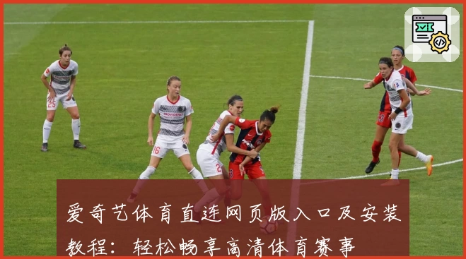 爱奇艺体育直连网页版入口及安装教程：轻松畅享高清体育赛事