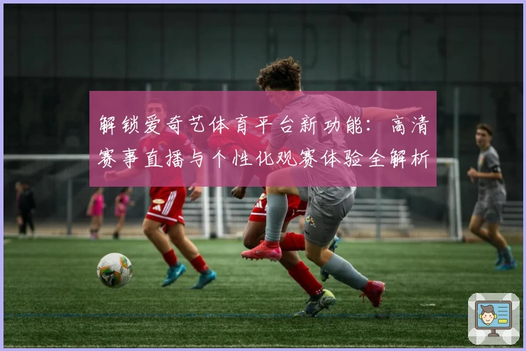 解锁爱奇艺体育平台新功能：高清赛事直播与个性化观赛体验全解析