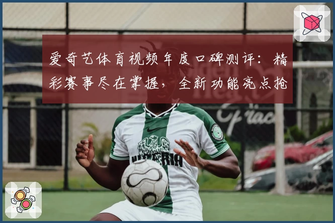 爱奇艺体育视频年度口碑测评：精彩赛事尽在掌握，全新功能亮点抢先看