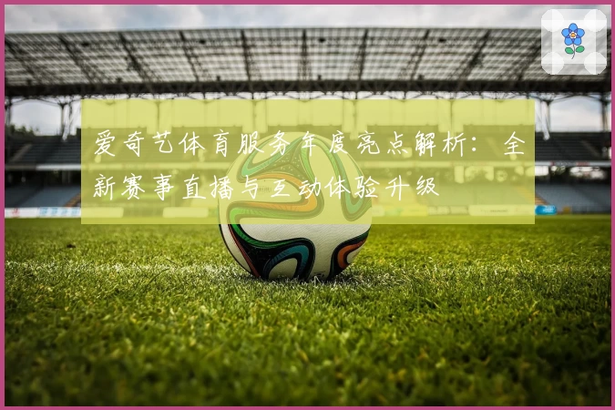爱奇艺体育服务年度亮点解析：全新赛事直播与互动体验升级