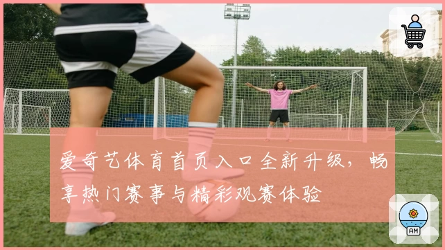 爱奇艺体育首页入口全新升级，畅享热门赛事与精彩观赛体验