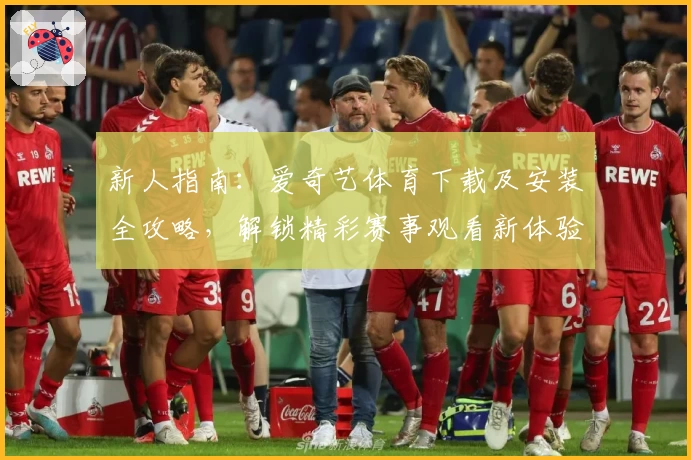 新人指南：爱奇艺体育下载及安装全攻略，解锁精彩赛事观看新体验