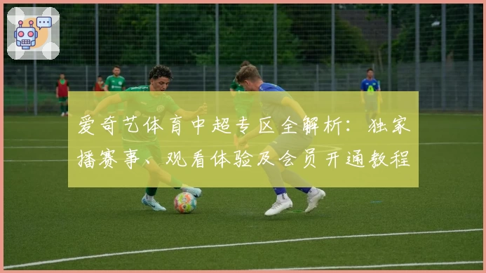 爱奇艺体育中超专区全解析：独家播赛事、观看体验及会员开通教程
