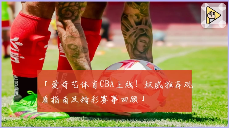 「爱奇艺体育CBA上线！权威推荐观看指南及精彩赛事回顾」