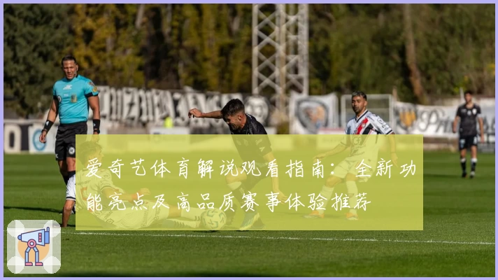 爱奇艺体育解说观看指南：全新功能亮点及高品质赛事体验推荐