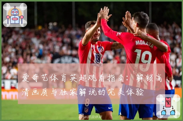 爱奇艺体育英超观看指南：解锁高清画质与独家解说的完美体验