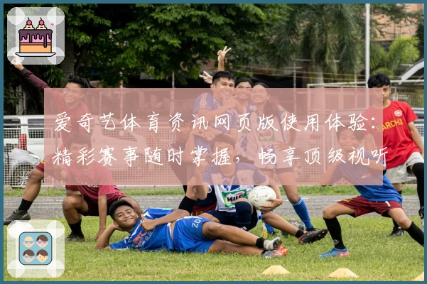爱奇艺体育资讯网页版使用体验：精彩赛事随时掌握，畅享顶级视听盛宴