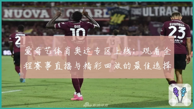 爱奇艺体育奥运专区上线:观看全程赛事直播与精彩回放的最佳选择