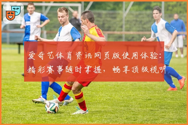 爱奇艺体育资讯网页版使用体验：精彩赛事随时掌握，畅享顶级视听盛宴