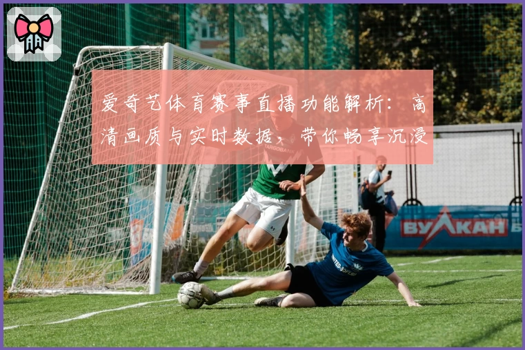 爱奇艺体育赛事直播功能解析：高清画质与实时数据，带你畅享沉浸式观赛体验