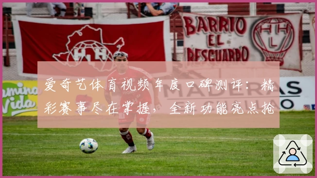 爱奇艺体育视频年度口碑测评:精彩赛事尽在掌握,全新功能亮点抢先看