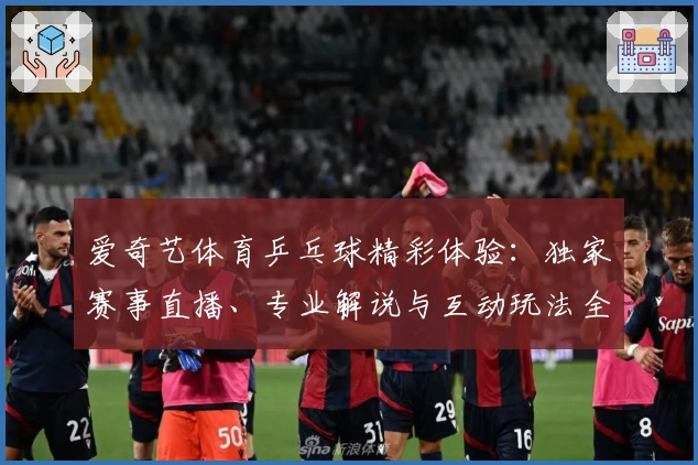 爱奇艺体育乒乓球精彩体验：独家赛事直播、专业解说与互动玩法全解析