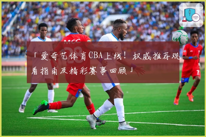 「爱奇艺体育CBA上线！权威推荐观看指南及精彩赛事回顾」