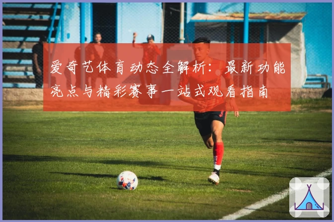 爱奇艺体育动态全解析：最新功能亮点与精彩赛事一站式观看指南