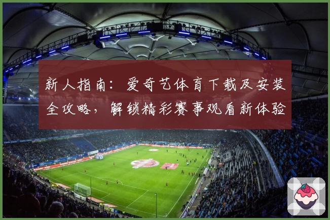 新人指南：爱奇艺体育下载及安装全攻略，解锁精彩赛事观看新体验
