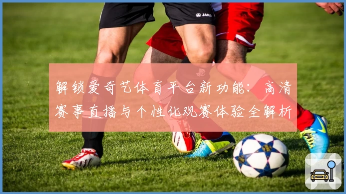 解锁爱奇艺体育平台新功能：高清赛事直播与个性化观赛体验全解析
